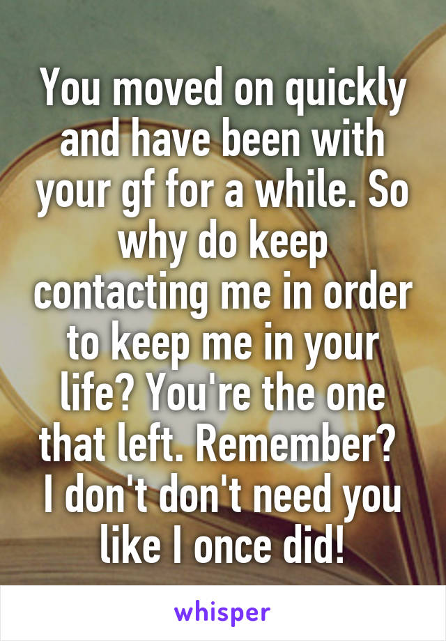 You moved on quickly and have been with your gf for a while. So why do keep contacting me in order to keep me in your life? You're the one that left. Remember? 
I don't don't need you like I once did!