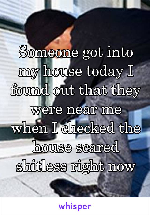 Someone got into my house today I found out that they were near me when I checked the house scared shitless right now