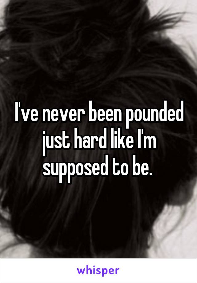 I've never been pounded just hard like I'm supposed to be. 