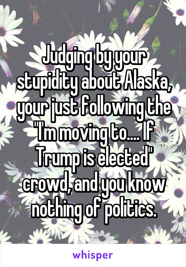 Judging by your stupidity about Alaska, your just following the "I'm moving to.... If Trump is elected" crowd, and you know nothing of politics.