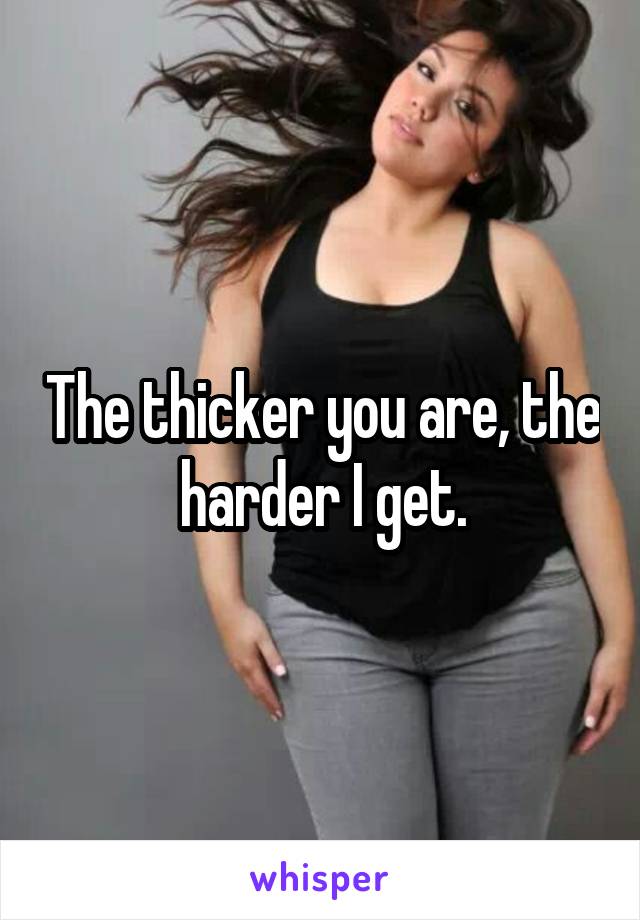 The thicker you are, the harder I get.