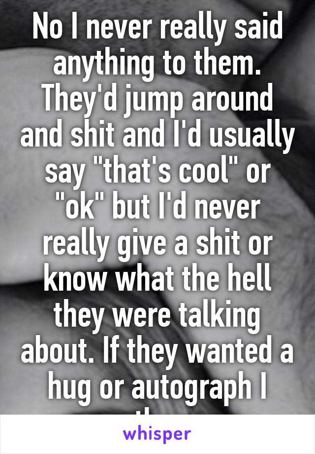 No I never really said anything to them. They'd jump around and shit and I'd usually say "that's cool" or "ok" but I'd never really give a shit or know what the hell they were talking about. If they wanted a hug or autograph I gave them one