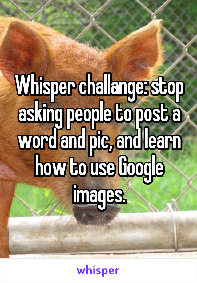 Whisper challange: stop asking people to post a word and pic, and learn how to use Google images.