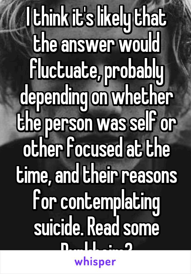 I think it's likely that the answer would fluctuate, probably depending on whether the person was self or other focused at the time, and their reasons for contemplating suicide. Read some Durkheim?