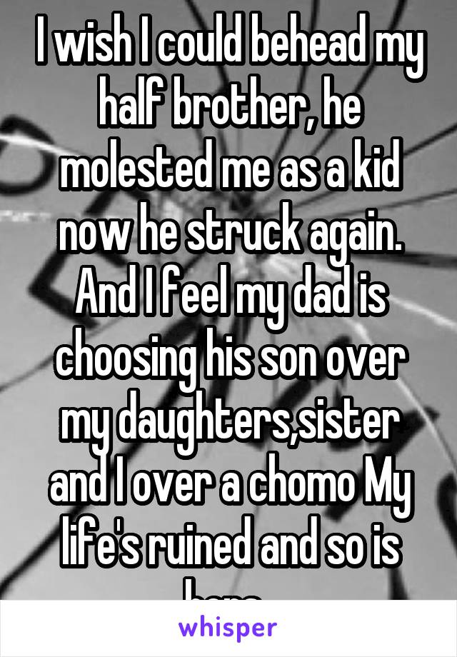 I wish I could behead my half brother, he molested me as a kid now he struck again. And I feel my dad is choosing his son over my daughters,sister and I over a chomo My life's ruined and so is hers..