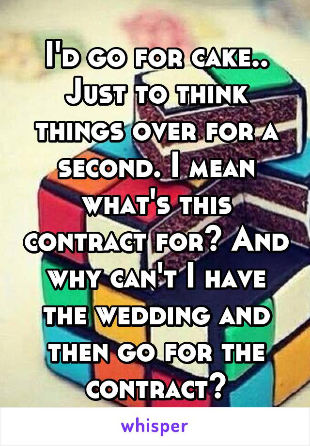 I'd go for cake.. Just to think things over for a second. I mean what's this contract for? And why can't I have the wedding and then go for the contract?