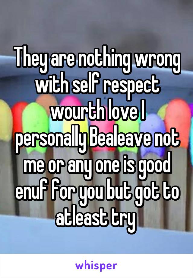 They are nothing wrong with self respect wourth love I personally Bealeave not me or any one is good enuf for you but got to atleast try 