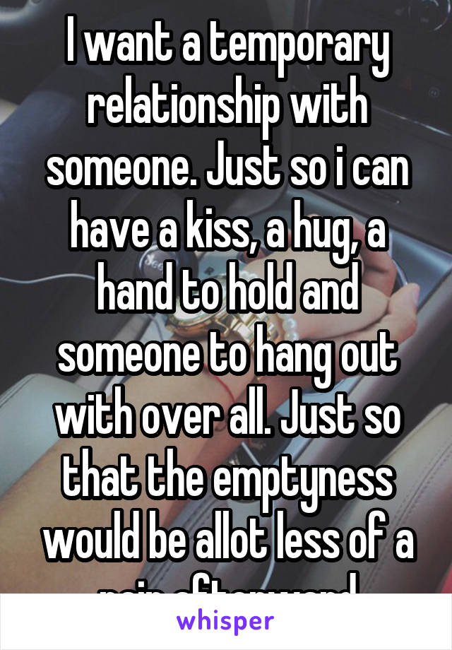 I want a temporary relationship with someone. Just so i can have a kiss, a hug, a hand to hold and someone to hang out with over all. Just so that the emptyness would be allot less of a pain afterward