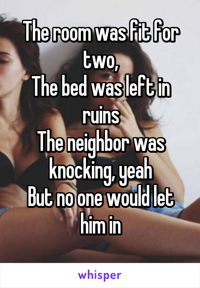 The room was fit for two,
The bed was left in ruins
The neighbor was knocking, yeah
But no one would let him in
