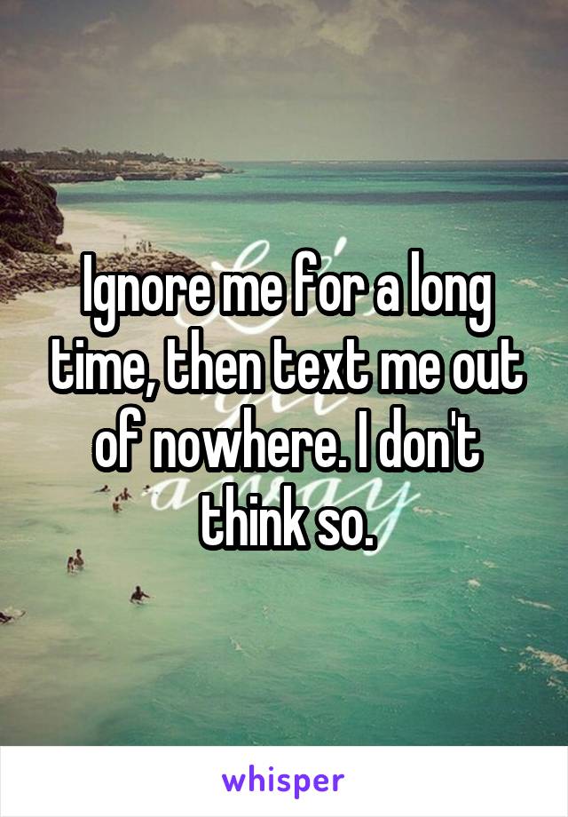 Ignore me for a long time, then text me out of nowhere. I don't think so.