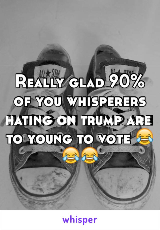 Really glad 90% of you whisperers hating on trump are to young to vote 😂😂😂