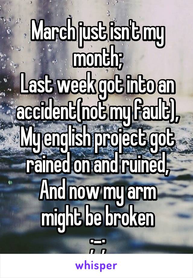 March just isn't my month;
Last week got into an accident(not my fault),
My english project got rained on and ruined,
And now my arm might be broken
;-;