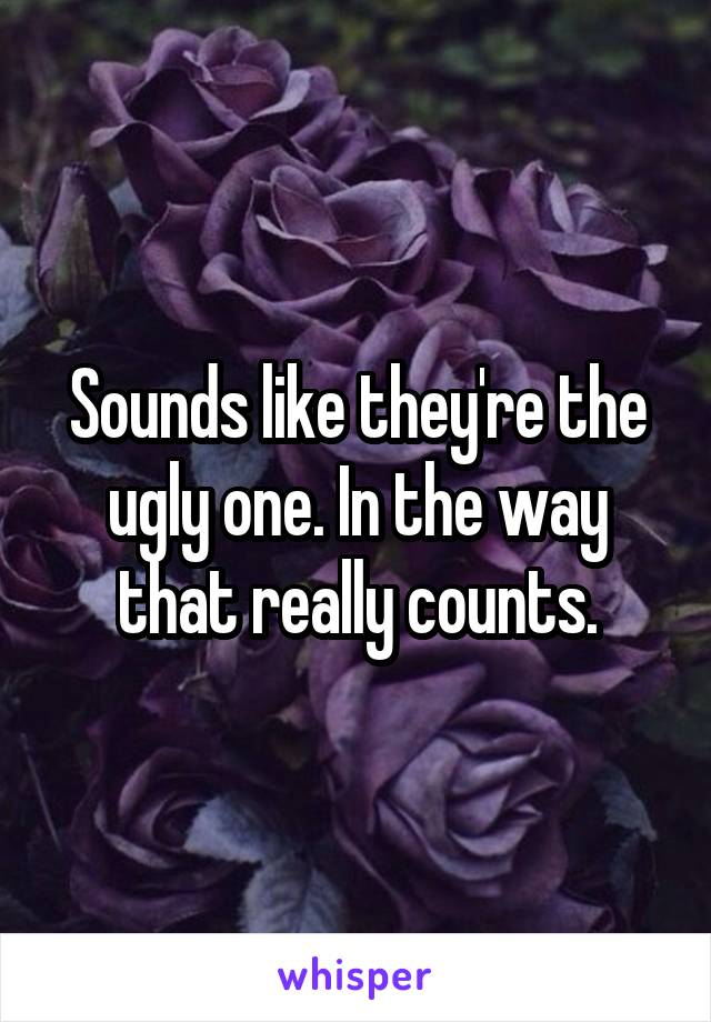 Sounds like they're the ugly one. In the way that really counts.