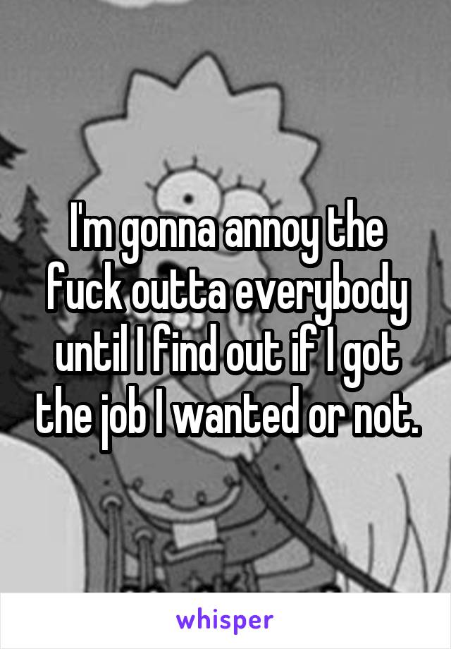 I'm gonna annoy the fuck outta everybody until I find out if I got the job I wanted or not.