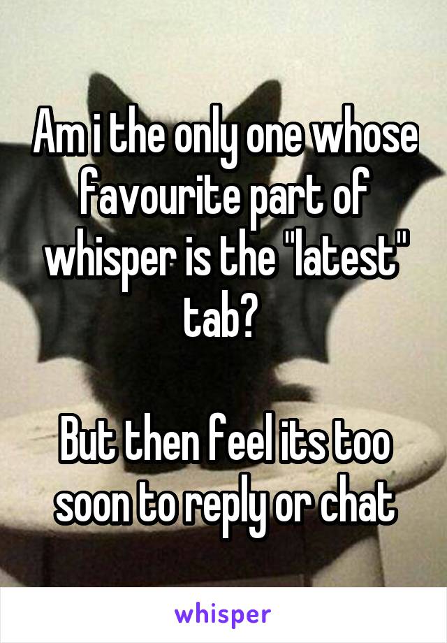 Am i the only one whose favourite part of whisper is the "latest" tab? 

But then feel its too soon to reply or chat