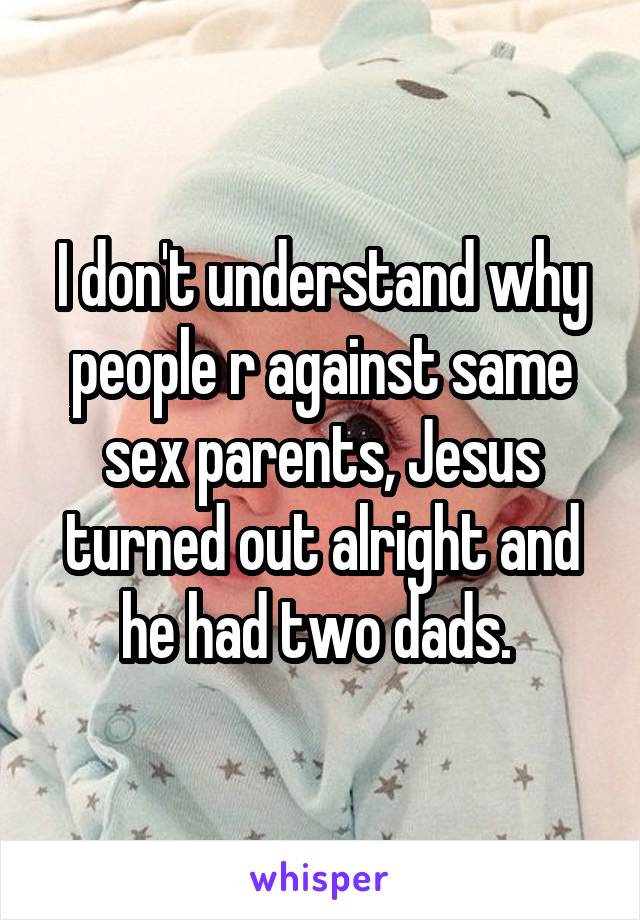 I don't understand why people r against same sex parents, Jesus turned out alright and he had two dads. 