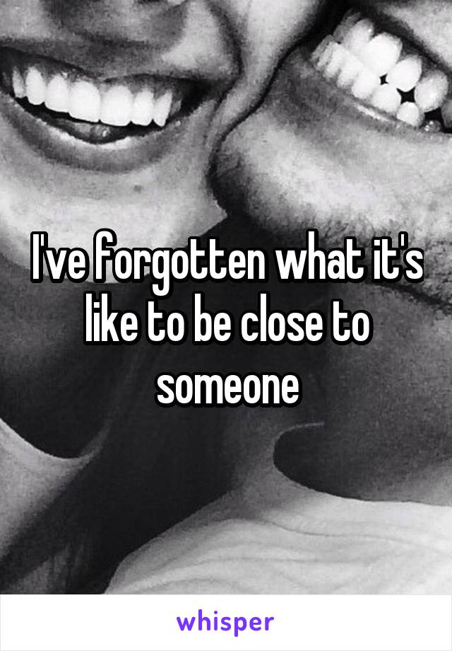 I've forgotten what it's like to be close to someone