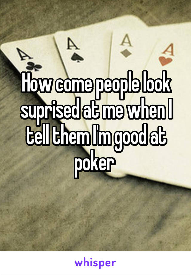 How come people look suprised at me when I tell them I'm good at poker 
