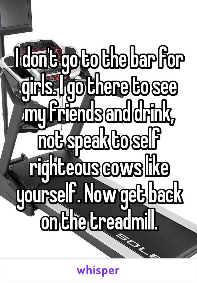 I don't go to the bar for girls. I go there to see my friends and drink, not speak to self righteous cows like yourself. Now get back on the treadmill.