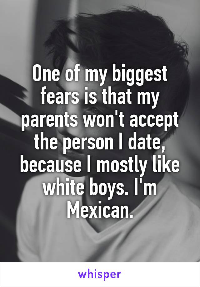 One of my biggest fears is that my parents won't accept the person I date, because I mostly like white boys. I'm Mexican.