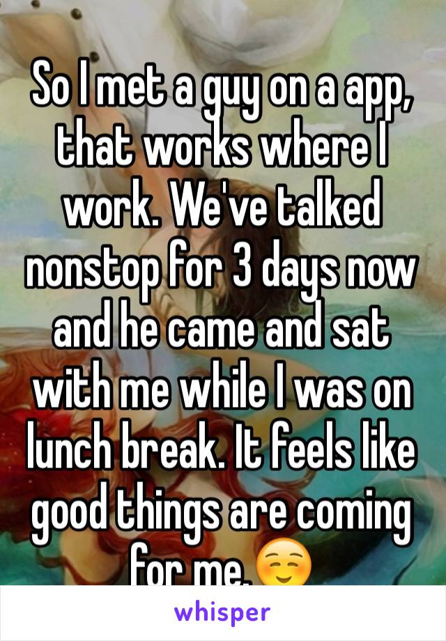 So I met a guy on a app, that works where I work. We've talked nonstop for 3 days now and he came and sat with me while I was on lunch break. It feels like good things are coming for me.☺️