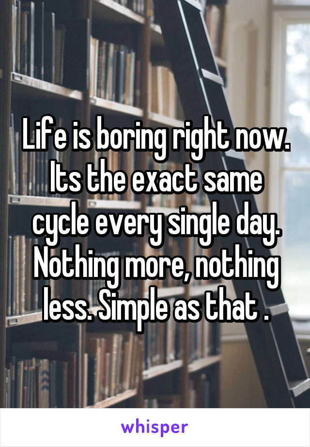 Life is boring right now. Its the exact same cycle every single day. Nothing more, nothing less. Simple as that .