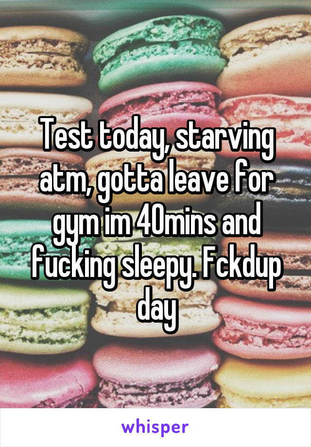 Test today, starving atm, gotta leave for gym im 40mins and fucking sleepy. Fckdup day