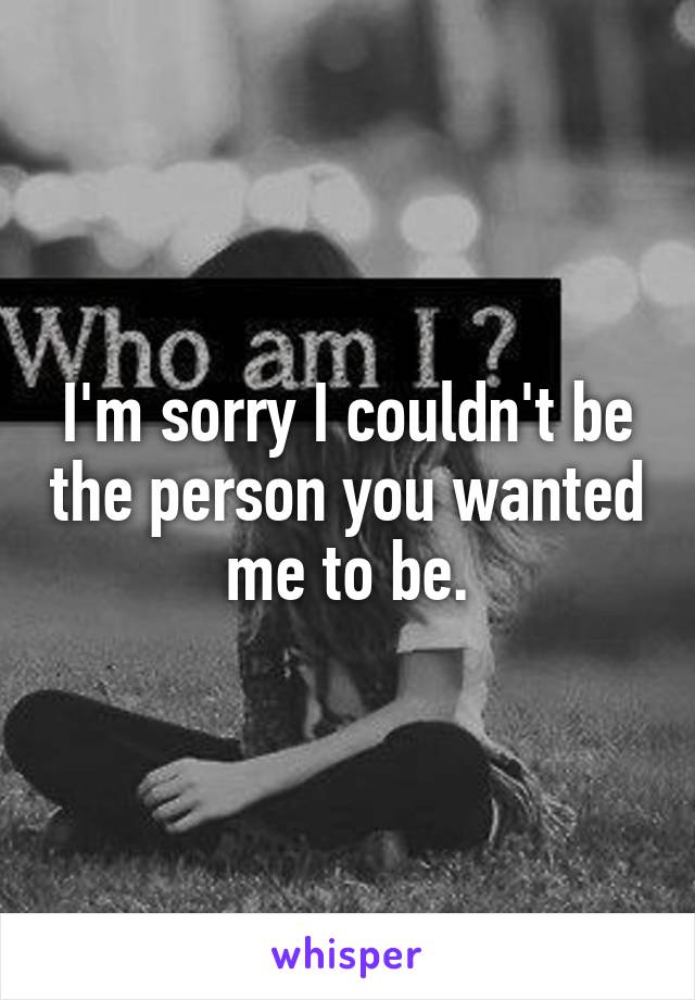 I'm sorry I couldn't be the person you wanted me to be.