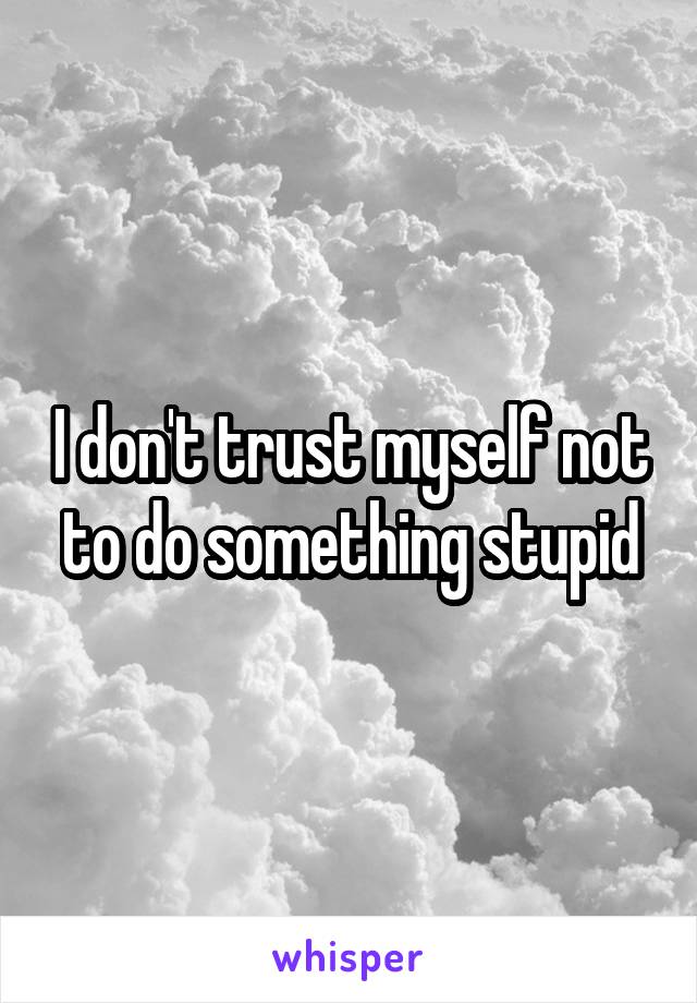 I don't trust myself not to do something stupid