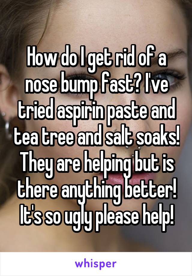 How do I get rid of a nose bump fast? I've tried aspirin paste and tea tree and salt soaks! They are helping but is there anything better! It's so ugly please help!