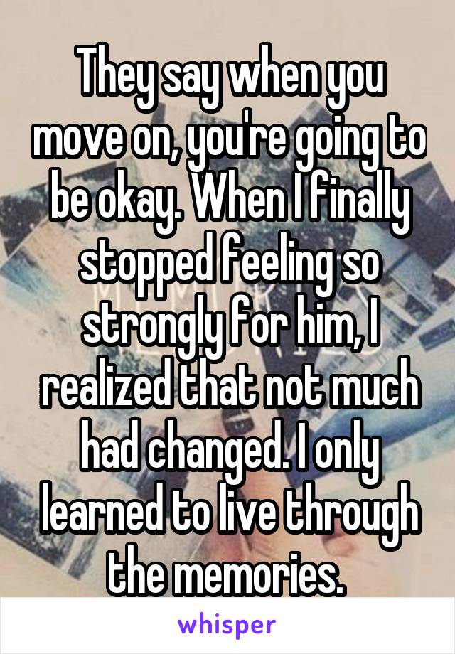 They say when you move on, you're going to be okay. When I finally stopped feeling so strongly for him, I realized that not much had changed. I only learned to live through the memories. 