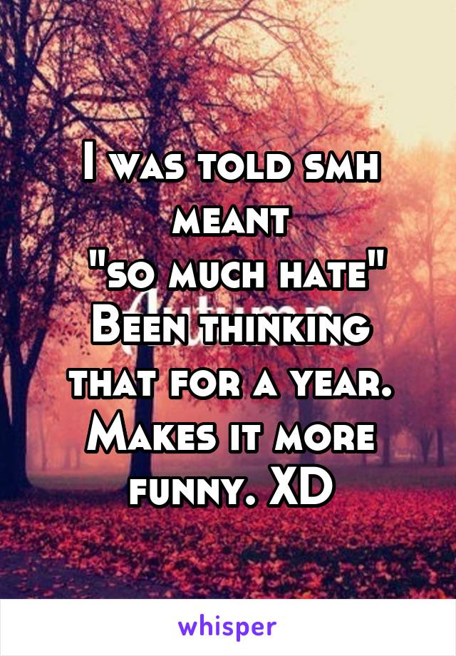 I was told smh meant
 "so much hate"
Been thinking that for a year. Makes it more funny. XD