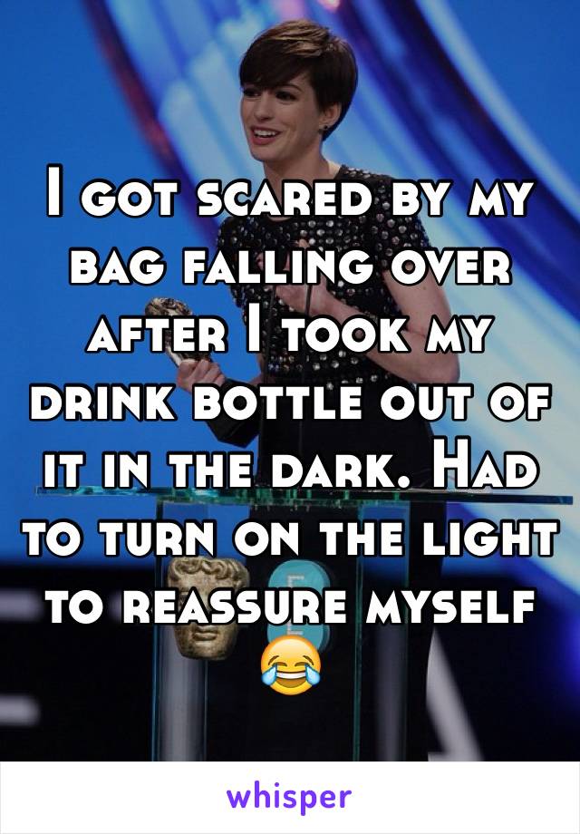 I got scared by my bag falling over after I took my drink bottle out of it in the dark. Had to turn on the light to reassure myself 😂 