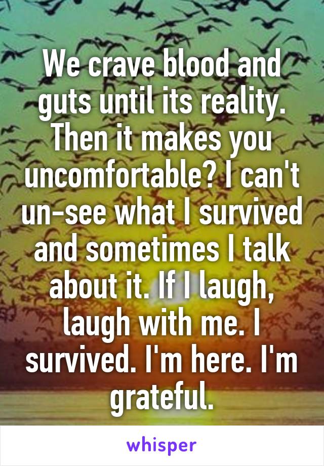 We crave blood and guts until its reality. Then it makes you uncomfortable? I can't un-see what I survived and sometimes I talk about it. If I laugh, laugh with me. I survived. I'm here. I'm grateful.