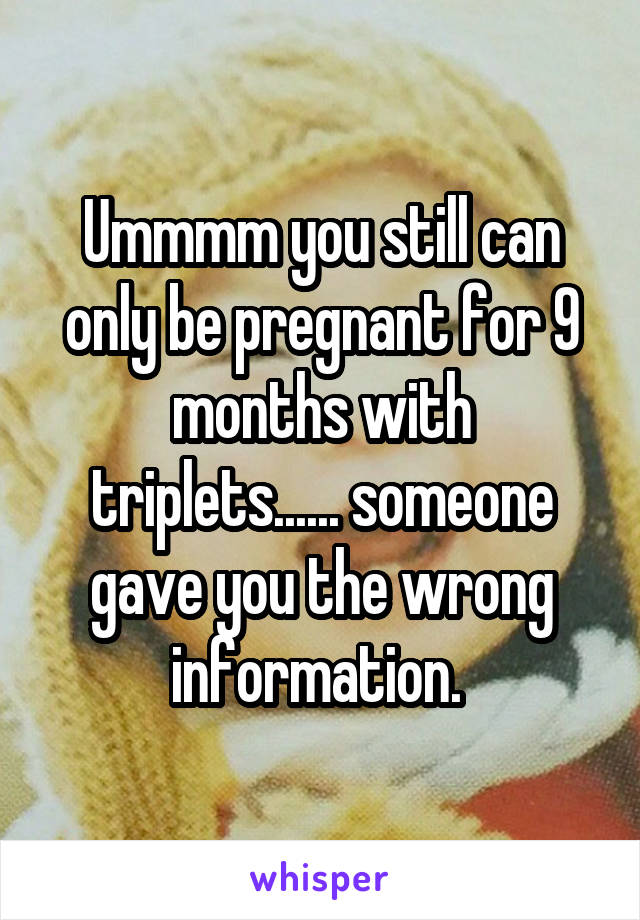 Ummmm you still can only be pregnant for 9 months with triplets...... someone gave you the wrong information. 