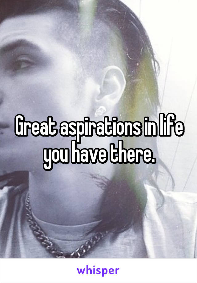 Great aspirations in life you have there.