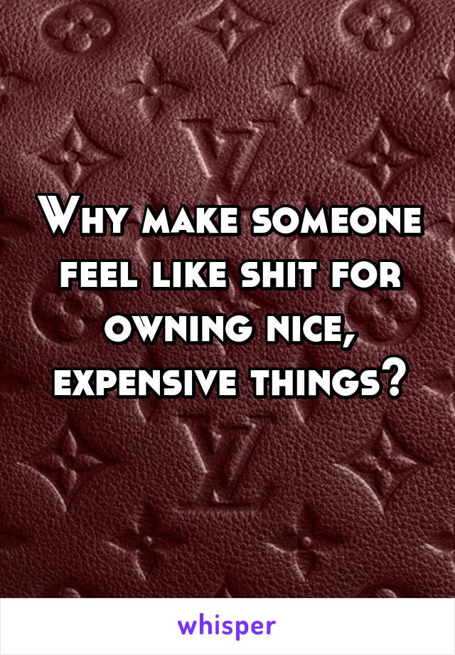 Why make someone feel like shit for owning nice, expensive things?
