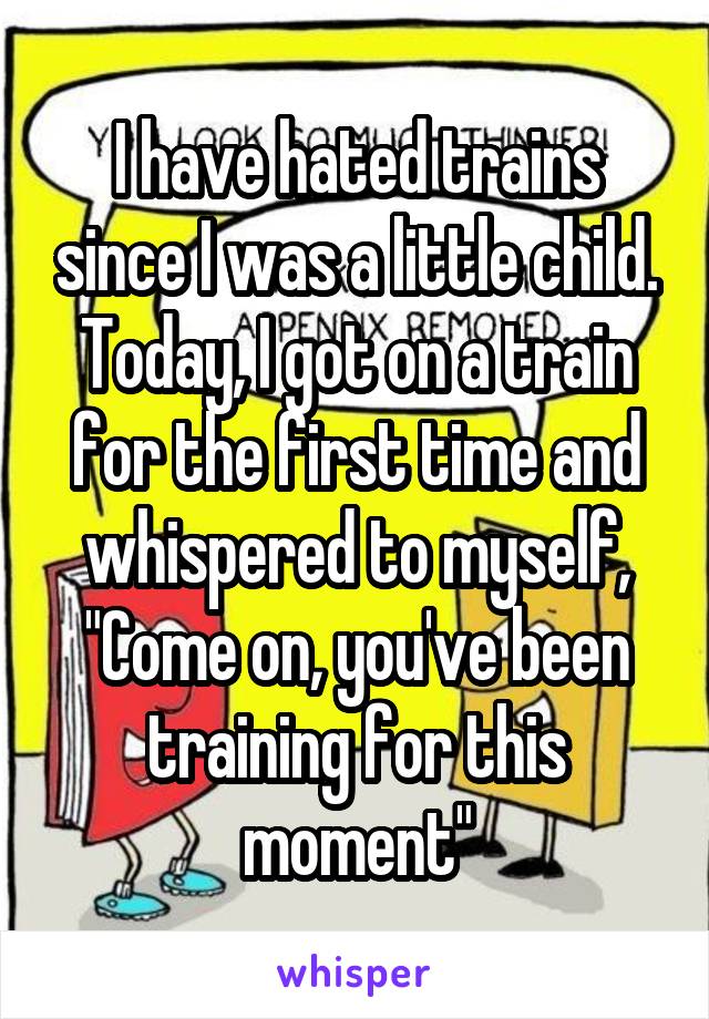 I have hated trains since I was a little child. Today, I got on a train for the first time and whispered to myself, "Come on, you've been training for this moment"