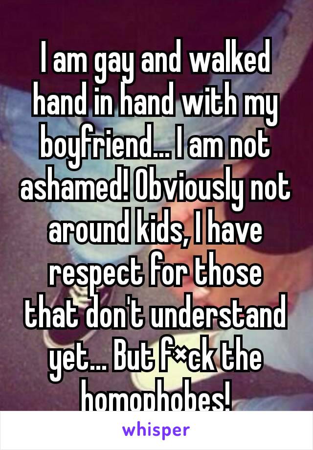 I am gay and walked hand in hand with my boyfriend... I am not ashamed! Obviously not around kids, I have respect for those that don't understand yet... But f×ck the homophobes!