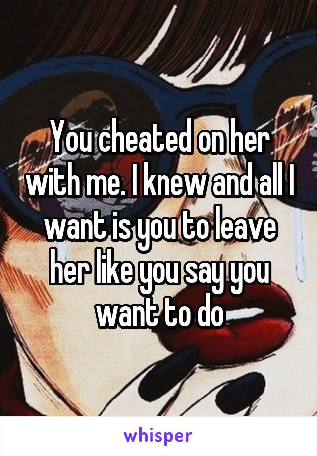 You cheated on her with me. I knew and all I want is you to leave her like you say you want to do