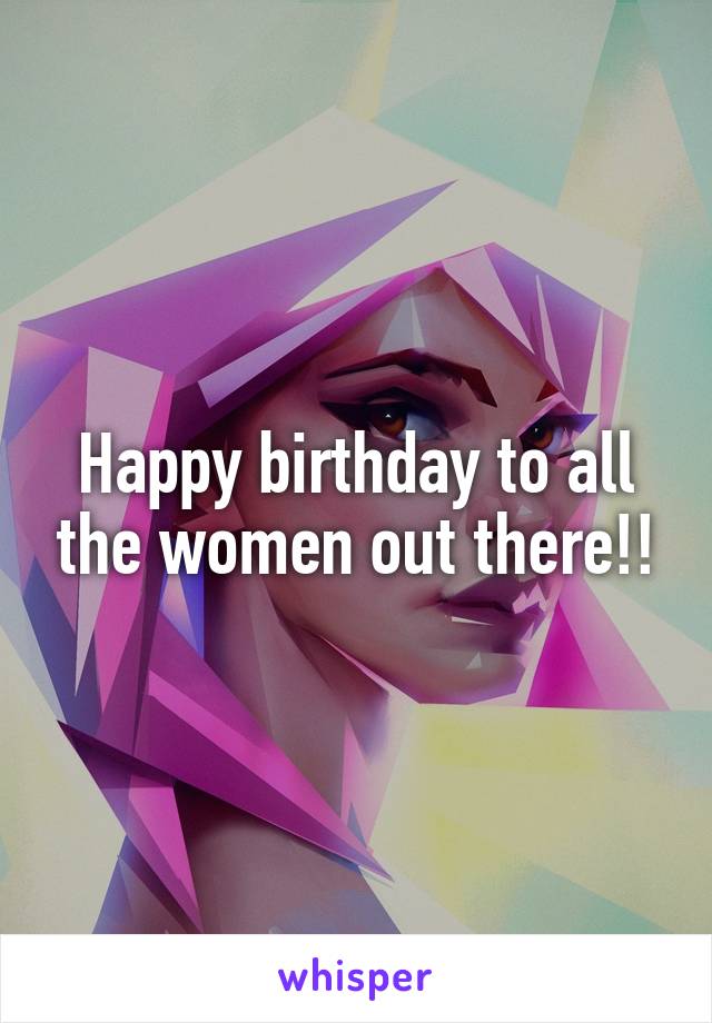 Happy birthday to all the women out there!!