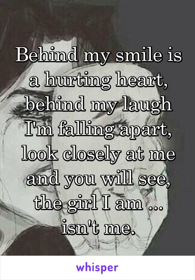 Behind my smile is a hurting heart, behind my laugh I'm falling apart, look closely at me and you will see, the girl I am ... isn't me.