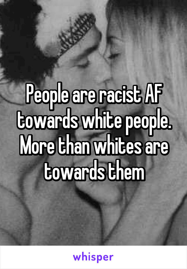 People are racist AF towards white people. More than whites are towards them