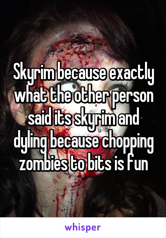 Skyrim because exactly what the other person said its skyrim and dyling because chopping zombies to bits is fun