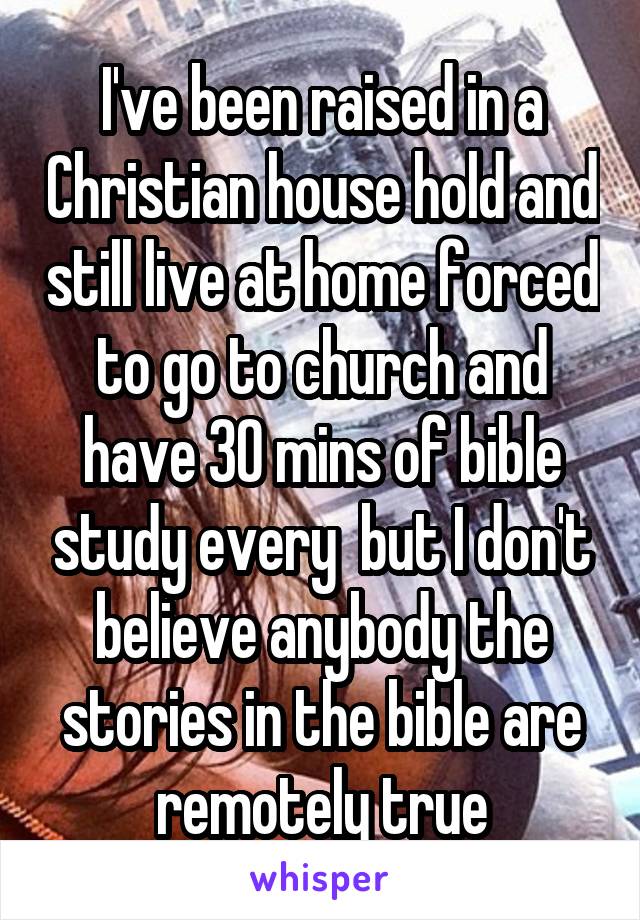 I've been raised in a Christian house hold and still live at home forced to go to church and have 30 mins of bible study every  but I don't believe anybody the stories in the bible are remotely true