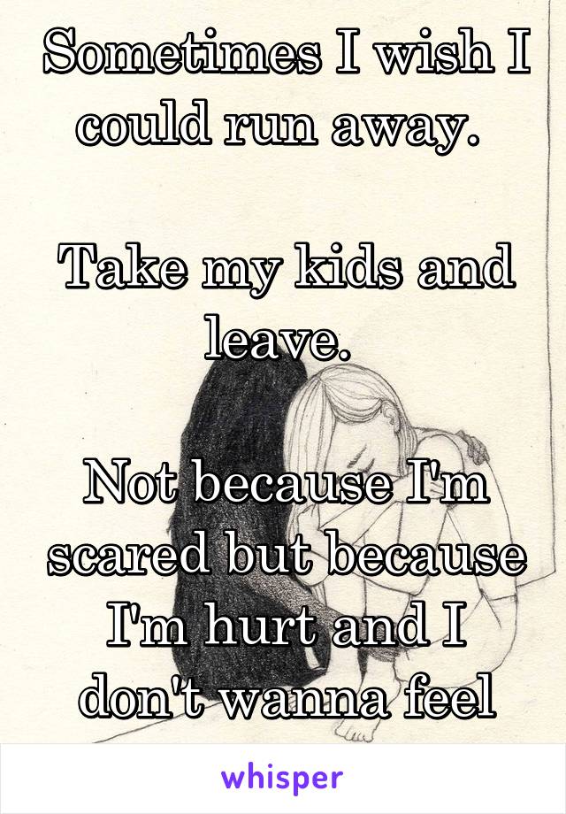 Sometimes I wish I could run away. 

Take my kids and leave. 

Not because I'm scared but because I'm hurt and I don't wanna feel the pain anymore. 