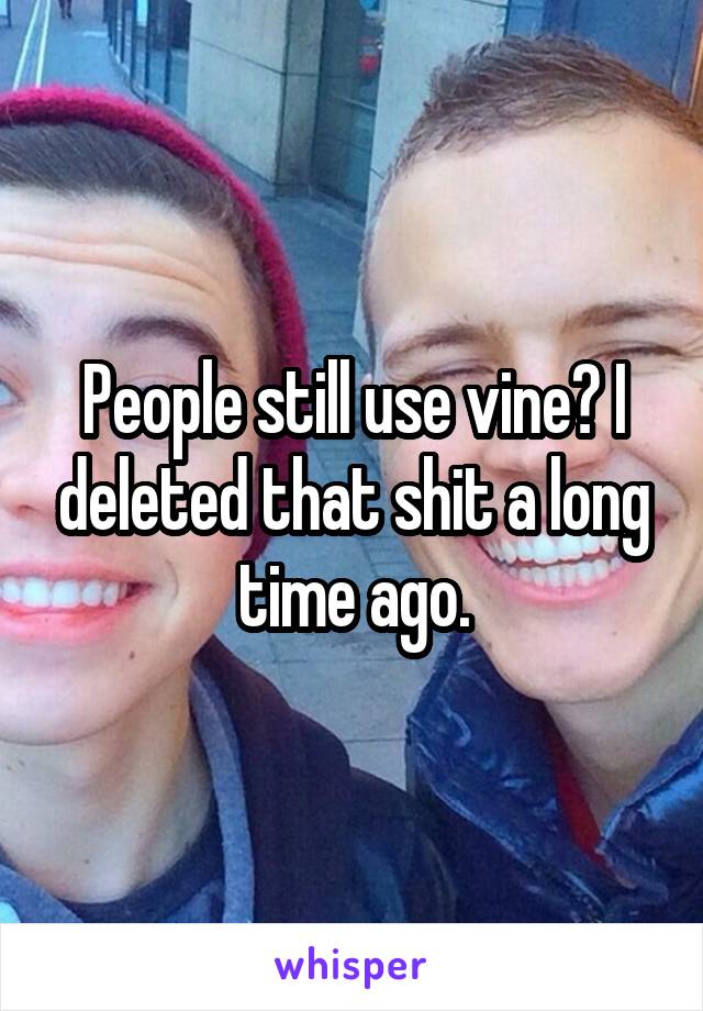 People still use vine? I deleted that shit a long time ago.