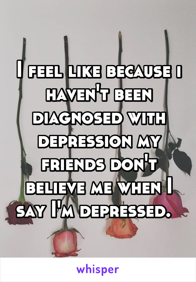 I feel like because i haven't been diagnosed with depression my friends don't believe me when I say I'm depressed.  