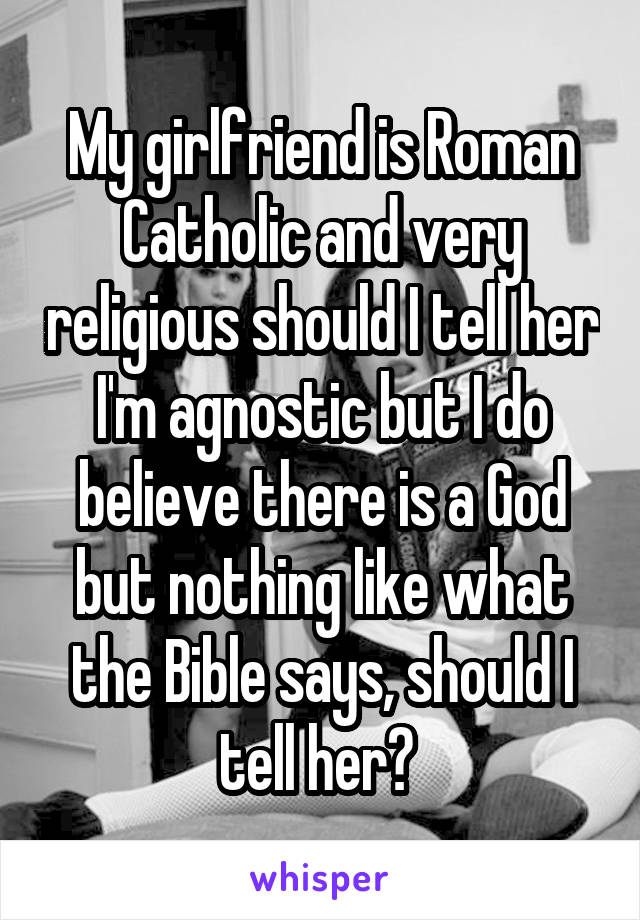 My girlfriend is Roman Catholic and very religious should I tell her I'm agnostic but I do believe there is a God but nothing like what the Bible says, should I tell her? 