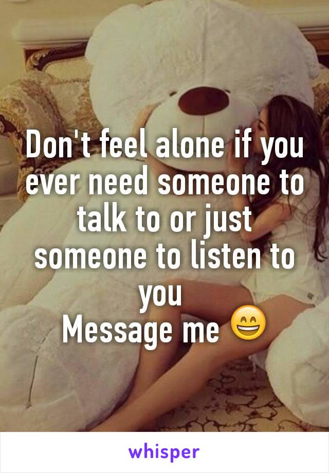 Don't feel alone if you ever need someone to talk to or just someone to listen to you 
Message me 😄